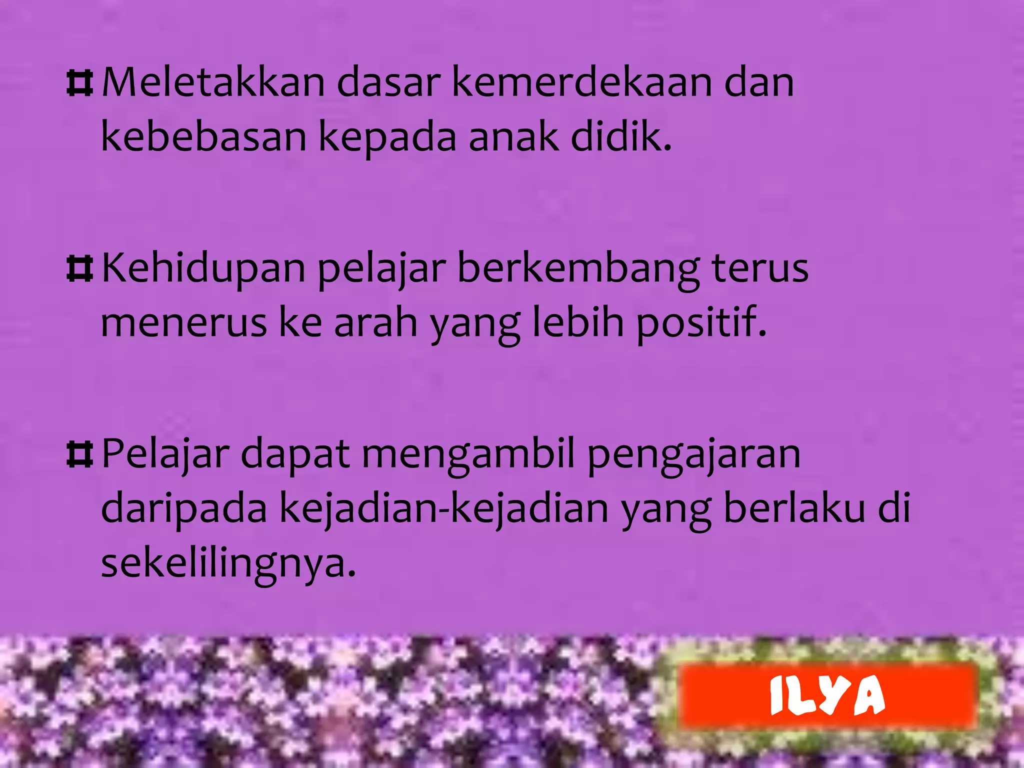 Meletakkan dasar kemerdekaan dan
kebebasan kepada anak didik.

Kehidupan pelajar berkembang terus
menerus ke arah yang lebih positif.

Pelajar dapat mengambil pengajaran
daripada kejadian-kejadian yang berlaku di
sekelilingnya.


                                  ILYA
 