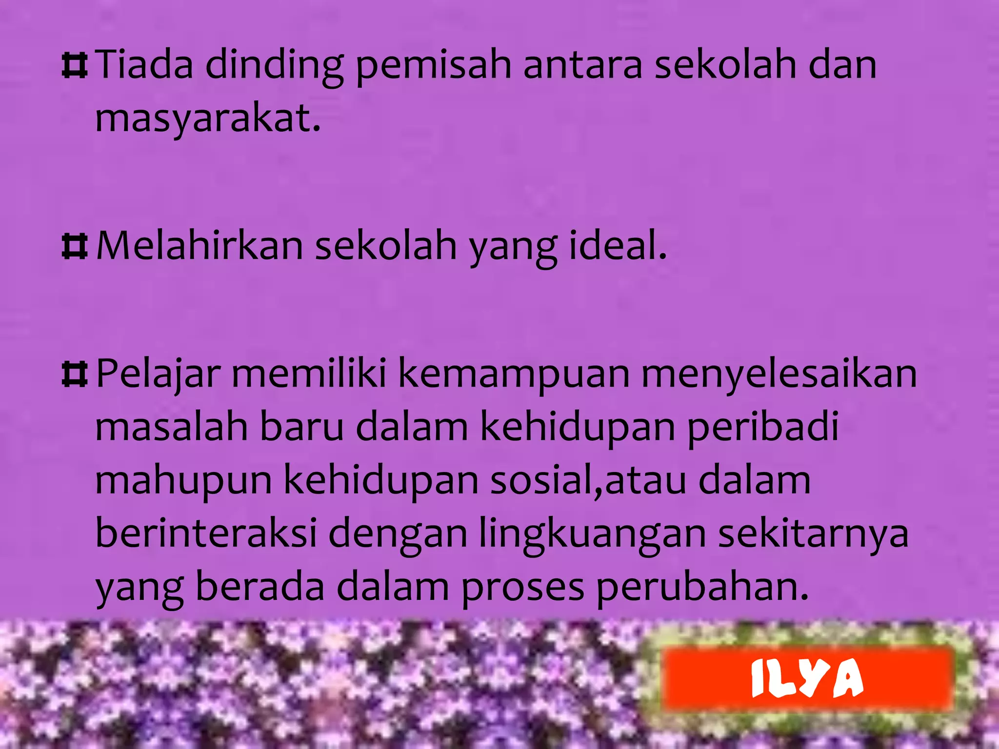 Tiada dinding pemisah antara sekolah dan
masyarakat.

Melahirkan sekolah yang ideal.

Pelajar memiliki kemampuan menyelesaikan
masalah baru dalam kehidupan peribadi
mahupun kehidupan sosial,atau dalam
berinteraksi dengan lingkuangan sekitarnya
yang berada dalam proses perubahan.

                                 ILYA
 