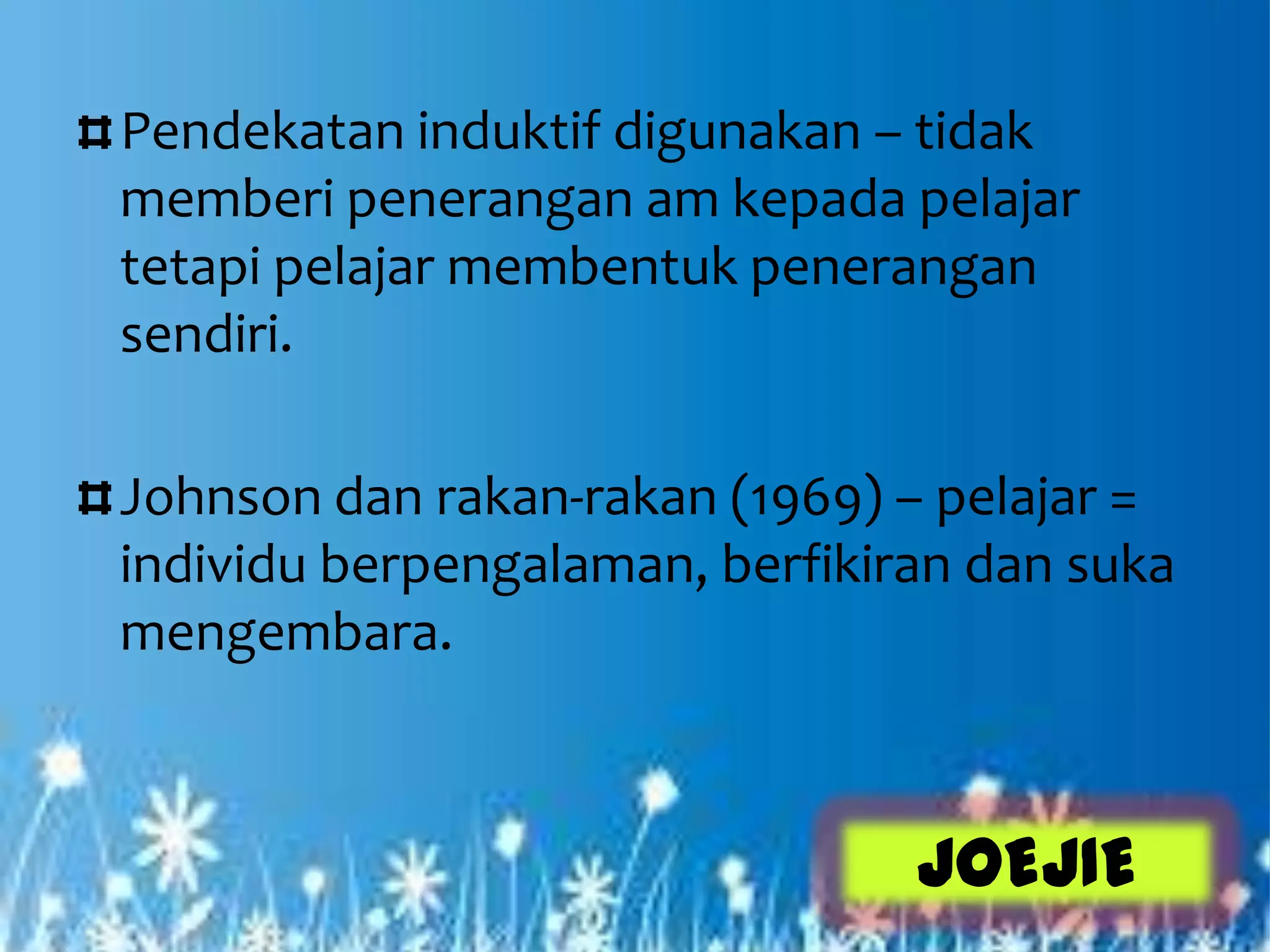 Pendekatan induktif digunakan – tidak
memberi penerangan am kepada pelajar
tetapi pelajar membentuk penerangan
sendiri.

Johnson dan rakan-rakan (1969) – pelajar =
individu berpengalaman, berfikiran dan suka
mengembara.



                                JOEJIE
 