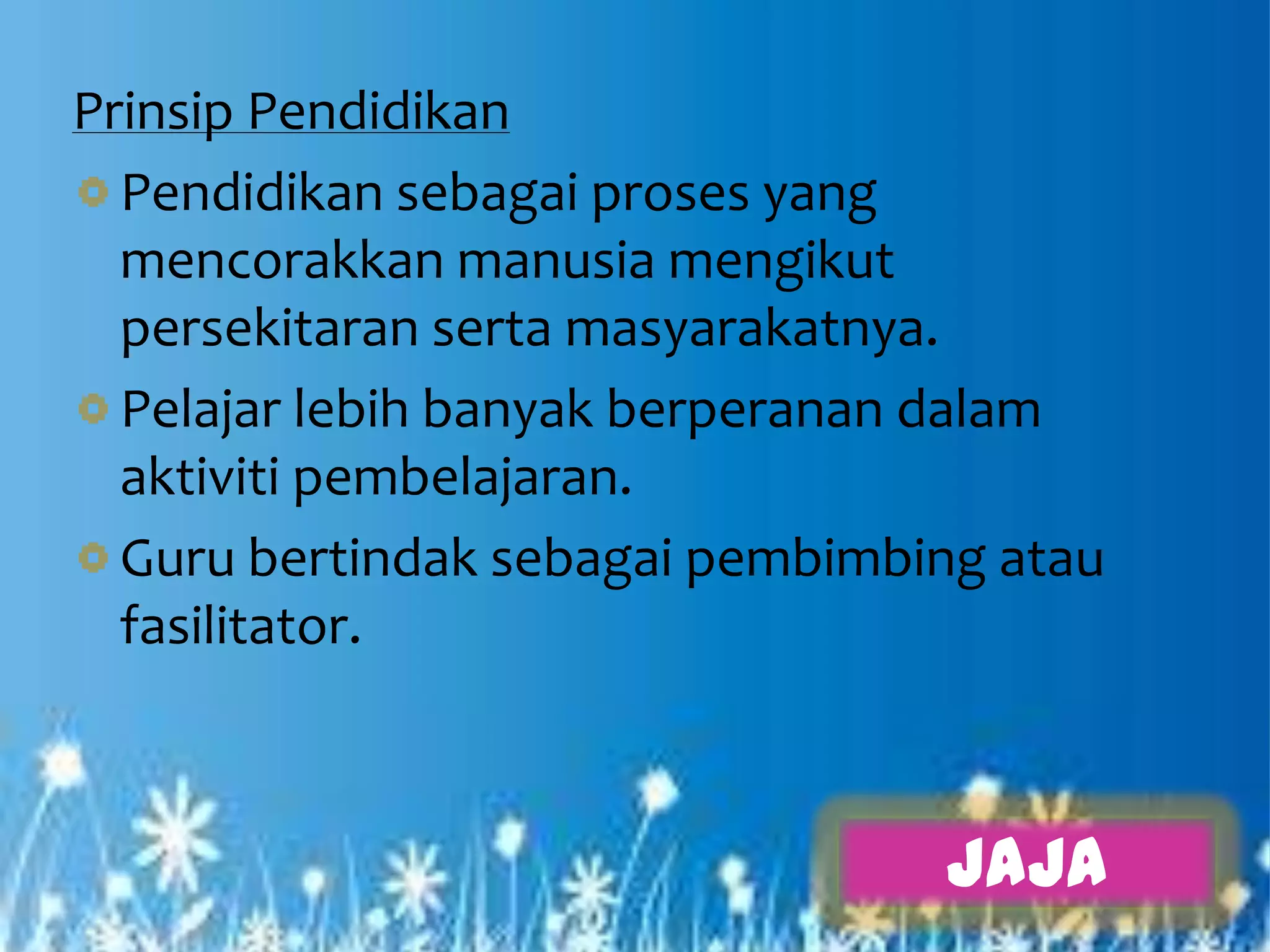 Prinsip Pendidikan
  Pendidikan sebagai proses yang
  mencorakkan manusia mengikut
  persekitaran serta masyarakatnya.
  Pelajar lebih banyak berperanan dalam
  aktiviti pembelajaran.
  Guru bertindak sebagai pembimbing atau
  fasilitator.



                                 JAJA
 