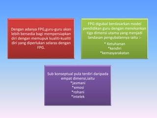 Dengan adanya FPG,guru-guru akan
lebih bersedia bagi mempersiapkan
diri dengan memupuk kualiti-kualiti
diri yang diperlukan selaras dengan
FPG.
FPG digubal berdasarkan model
pendidikan guru dengan menekankan
tiga dimensi utama yang menjadi
landasan pengubalannya iaitu :-
* Ketuhanan
*kendiri
*kemasyarakatan
Sub konseptual pula terdiri daripada
empat dimensi,iaitu
*jasmani
*emosi
*rohani
*intelek
 