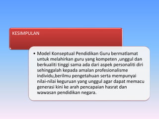 KESIMPULAN
• Model Konseptual Pendidikan Guru bermatlamat
untuk melahirkan guru yang kompeten ,unggul dan
berkualiti tinggi sama ada dari aspek personaliti diri
sehinggalah kepada amalan profesionalisme
individu,berilmu pengetahuan serta mempunyai
nilai-nilai keguruan yang unggul agar dapat memacu
generasi kini ke arah pencapaian hasrat dan
wawasan pendidikan negara.
 