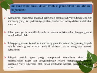 maksud ‘kemahiran’ dalam konteks pendidikan dan latihan
keguruan?
 ‘Kemahiran’ membawa maksud kebolehan semula jadi yang diperolehi oleh
seseorang yang menjadikannya pintar, pandai dan cekap dalam melakukan
sesuatu.
 Setiap guru perlu memiliki kemahiran dalam melaksanakan tanggungjawab
mereka di sekolah.
 Tahap penguasaan kemahiran seseorang guru itu adalah bergantung kepada
sejauh mana guru tersebut melatih dirinya dalam menguasai sesuatu
kemahiran.
 Sebagai contoh, guru yang mempunyai kemahiran akan dapat
melaksanakan tugas dan tanggungjawab seperti mengadakan program
keilmuan yang diberikan oleh pihak pentadbir sekolah dengan baik dan
lancar.

 