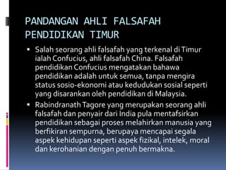PANDANGAN AHLI FALSAFAH
PENDIDIKAN TIMUR
 Salah seorang ahli falsafah yang terkenal di Timur

ialah Confucius, ahli falsafah China. Falsafah
pendidikan Confucius mengatakan bahawa
pendidikan adalah untuk semua, tanpa mengira
status sosio-ekonomi atau kedudukan sosial seperti
yang disarankan oleh pendidikan di Malaysia.
 Rabindranath Tagore yang merupakan seorang ahli
falsafah dan penyair dari India pula mentafsirkan
pendidikan sebagai proses melahirkan manusia yang
berfikiran sempurna, berupaya mencapai segala
aspek kehidupan seperti aspek fizikal, intelek, moral
dan kerohanian dengan penuh bermakna.

 