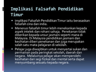 Implikasi Falsafah Pendidikan
Timur
 implikasi Falsafah Pendidikan Timur iaitu berasaskan

falsafah cina dan india.
 Menerusi falsafah timur lebih menekankan kepada
aspek intelek dan rohani sahaja. Penekanan tidak
diberikan kepada unsur jasmani seperti mana di
Malaysia. Di Malaysia pendidikan jasmani dan
kesihatan diberi penekanan dan juga merupakan
salah satu mata pelajaran di sekolah.
 Pelajar juga diwajibkan untuk menyertai sukan dan
permainan pada peringkat sekolah, daerah dan
negara. Melaluinya pelajar akan memperolehi
kesihatan dari segi fizikal dan mental serta dapat
menyumbang sesuatu kepada negara.

 