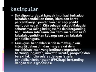 kesimpulan
 Sekalipun terdapat banyak implikasi terhadap

falsafah pendidikan timur, islam dan barat
perkembangan pendidikan dari segi positif
mahupun negatif. Kita sebagai rakyat Malaysia
seharusnya saling bekerjasama dan berganding
bahu antara satu sama lain demi merealisasikan
falsafah pendidikan kebangsaan dan falsafah
pendidikan guru.
 Guru-guru hendaklah sentiasa mewujudkan
integriti dalam diri dan masyarakat demi
melahirkan insan yang berilmu pengetahuan,
bertanggungjawab, inovatif, kreatif, progresif dan
berakhlak mulia selaras dengan falsafah
pendidikan kebangsaan (FPK)bagi bertanding
dengan dunia globalisasi.

 