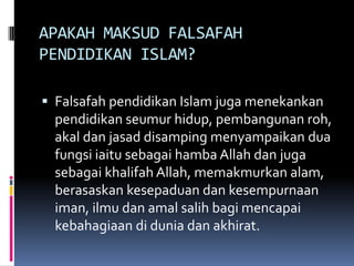 APAKAH MAKSUD FALSAFAH
PENDIDIKAN ISLAM?
 Falsafah pendidikan Islam juga menekankan

pendidikan seumur hidup, pembangunan roh,
akal dan jasad disamping menyampaikan dua
fungsi iaitu sebagai hamba Allah dan juga
sebagai khalifah Allah, memakmurkan alam,
berasaskan kesepaduan dan kesempurnaan
iman, ilmu dan amal salih bagi mencapai
kebahagiaan di dunia dan akhirat.

 