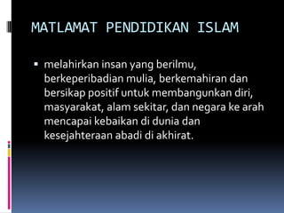 MATLAMAT PENDIDIKAN ISLAM
 melahirkan insan yang berilmu,

berkeperibadian mulia, berkemahiran dan
bersikap positif untuk membangunkan diri,
masyarakat, alam sekitar, dan negara ke arah
mencapai kebaikan di dunia dan
kesejahteraan abadi di akhirat.

 