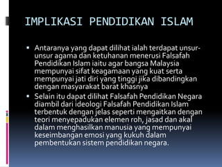 IMPLIKASI PENDIDIKAN ISLAM
 Antaranya yang dapat dilihat ialah terdapat unsur-

unsur agama dan ketuhanan menerusi Falsafah
Pendidikan Islam iaitu agar bangsa Malaysia
mempunyai sifat keagamaan yang kuat serta
mempunyai jati diri yang tinggi jika dibandingkan
dengan masyarakat barat khasnya
 Selain itu dapat dilihat Falsafah Pendidikan Negara
diambil dari ideologi Falsafah Pendidikan Islam
terbentuk dengan jelas seperti mengaitkan dengan
teori menyepadukan elemen roh, jasad dan akal
dalam menghasilkan manusia yang mempunyai
keseimbangan emosi yang kukuh dalam
pembentukan sistem pendidikan negara.

 