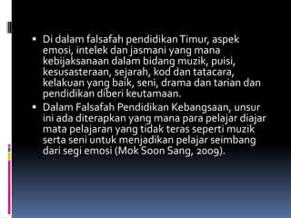  Di dalam falsafah pendidikan Timur, aspek
emosi, intelek dan jasmani yang mana
kebijaksanaan dalam bidang muzik, puisi,

kesusasteraan, sejarah, kod dan tatacara,
kelakuan yang baik, seni, drama dan tarian dan
pendidikan diberi keutamaan.
 Dalam Falsafah Pendidikan Kebangsaan, unsur
ini ada diterapkan yang mana para pelajar diajar
mata pelajaran yang tidak teras seperti muzik
serta seni untuk menjadikan pelajar seimbang
dari segi emosi (Mok Soon Sang, 2009).

 