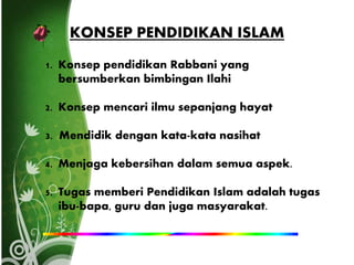 KONSEP PENDIDIKAN ISLAM
1. Konsep pendidikan Rabbani yang
bersumberkan bimbingan Ilahi
2. Konsep mencari ilmu sepanjang hayat
3. Mendidik dengan kata-kata nasihat
4. Menjaga kebersihan dalam semua aspek.
5. Tugas memberi Pendidikan Islam adalah tugas
ibu-bapa, guru dan juga masyarakat.
 