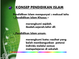 KONSEP PENDIDIKAN ISLAM
Pendidikan Islam mempunyai 2 maksud iaitu
1. Pendidikan Islam Khusus –
merangkumi aqidah,
ibadah,sejarah,tafsir dll.
2. Pendidikan Islam umum-
merangkumi kata2 nasihat yang
boleh membangunkan potensi
individu melalui semua
matapelajaran di sekolah
 