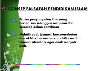 KONSEP FALSAFAH PENDIDIKAN ISLAM
Proses penyampaian ilmu yang
berterusan sehinggan menjiwai dan
meresap dalam pemikiran
Melatih aqal, jasmani, kemsyarakatan
dan akhlak bersumberkan al-Quran dan
Sunnah. Mendidik agar anak menjadi
baik.
 
