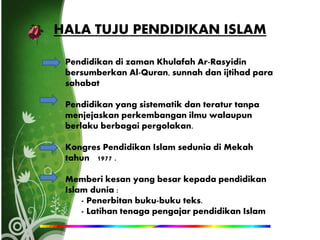 HALA TUJU PENDIDIKAN ISLAM
Pendidikan di zaman Khulafah Ar-Rasyidin
bersumberkan Al-Quran, sunnah dan ijtihad para
sahabat
Pendidikan yang sistematik dan teratur tanpa
menjejaskan perkembangan ilmu walaupun
berlaku berbagai pergolakan.
Kongres Pendidikan Islam sedunia di Mekah
tahun 1977 .
Memberi kesan yang besar kepada pendidikan
Islam dunia :
- Penerbitan buku-buku teks.
- Latihan tenaga pengajar pendidikan Islam
 