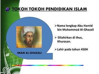 TOKOH TOKOH PENDIDIKAN ISLAM
IMAM AL-GHAZALI
Nama lengkap Abu Hamid
bin Muhammad Al-Ghazali
 Dilahirkan di thus,
Khurasan.
Lahir pada tahun 450H
 