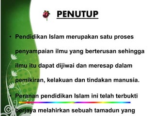 PENUTUP
• Pendidikan Islam merupakan satu proses
penyampaian ilmu yang berterusan sehingga
ilmu itu dapat dijiwai dan meresap dalam
pemikiran, kelakuan dan tindakan manusia.
• Peranan pendidikan Islam ini telah terbukti
berjaya melahirkan sebuah tamadun yang
 