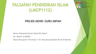 FALSAFAH PENDIDIKAN ISLAM
(LMCP1112)
Nama: Muhamad Aiman Hakim Bin Ramli
No. Matrik: A168807
Nama Pensyarah: Prof Dato’ Ir Dr. Riza Atiq Abdullah Bin O.K Rahmat
PROJEK AKHIR: GURU IMPIAN
 