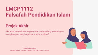 LMCP1112
Falsafah Pendidikan Islam
Projek Akhir
Jika anda menjadi seorang guru atau anda sedang mencari guru,
terangkan guru yang bagai mana anda impikan?
Disediakan oleh;
NURSURAYA SUHAILA BINTI SALEHUDIN A176109
 