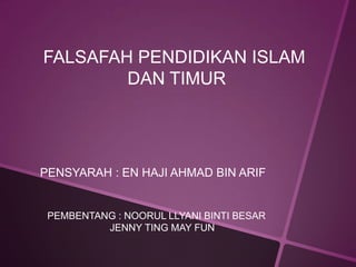 FALSAFAH PENDIDIKAN ISLAM
        DAN TIMUR




PENSYARAH : EN HAJI AHMAD BIN ARIF


 PEMBENTANG : NOORUL LLYANI BINTI BESAR
          JENNY TING MAY FUN
 