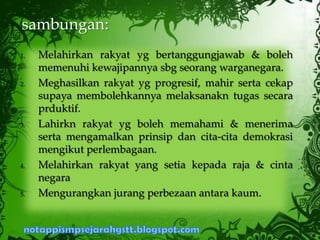 1. Melahirkan rakyat yg bertanggungjawab & boleh
memenuhi kewajipannya sbg seorang warganegara.
2. Meghasilkan rakyat yg progresif, mahir serta cekap
supaya membolehkannya melaksanakn tugas secara
prduktif.
3. Lahirkn rakyat yg boleh memahami & menerima
serta mengamalkan prinsip dan cita-cita demokrasi
mengikut perlembagaan.
4. Melahirkan rakyat yang setia kepada raja & cinta
negara
5. Mengurangkan jurang perbezaan antara kaum.
sambungan:
 