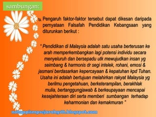  Pengaruh faktor-faktor tersebut dapat dikesan daripada
pernyataan Falsafah Pendidikan Kebangsaan yang
diturunkan berikut :
“ Pendidikan di Malaysia adalah satu usaha berterusan ke
arah memperkembangkan lagi potensi individu secara
menyeluruh dan bersepadu utk mewujudkan insan yg
seimbang & harmonis dr segi intelek, rohani, emosi &
jasmani berdasarkan kepercayaan & kepatuhan kpd Tuhan.
Usaha ini adalah bertujuan melahirkan rakyat Malaysia yg
berilmu pengetahuan, berketerampilan, berakhlak
mulia, bertanggungjawab & berkeupayaan mencapai
kesejahteraan diri serta memberi sumbangan terhadap
keharmonian dan kemakmuran ”
sambungan:
 