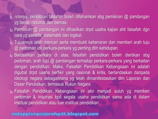  Amnya, perkataan falsafah boleh difahamkan sbg pemikiran @ pandangan
yg benar, rasional dan bernas.
 Pemikiran @ pandangan ini dihasilkan drpd usaha kajian ahli falsafah dgn
cara yg saintifik, sistematik dan logikal.
 Tujuannya ialah mencari serta membukti kebenaran dan memberi arah tuju
@ pedoman utk perkara-perkara yg penting dlm kehidupan.
 Berdsarkan perkara di atas, falsafah pendidikan boleh diertikan sbg
pedoman, arah tuju @ pandangan terhadap perkara-perkara yang berkaitan
dengan pendidikan. Maka, Falsafah Pendidikan Kebangsaan ini adalah
digubal drpd usaha berfikir yang rasional & kritis, berlandaskan daripada
ideologi negara sebagaimana yg telah dimanifestasikan dlm Laporan dan
Dasar Pendidikan, termasuk Rukun Negara.
 Falsafah Pendidikan Kebangsaan ini akn menjadi suluh yg memberi
pedoman & inspirasi kpd segala usaha pendidikan sama ada di dalam
institusi pendidikan atau luar institusi pendidikan.
 