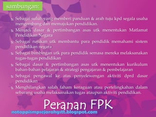  Sebagai suluh yang memberi panduan & arah tuju kpd segala usaha
mengembang dan memajukan pendidikan.
 Menjadi dasar & pertimbangan asas utk menentukan Matlamat
Pendidikan Negara
 Sebagai rujukan utk membantu para pendidik memahami sistem
pendidikan negara
 Sebagai bimbingan utk para pendidik semasa mereka melaksanakan
tugas-tugas pendidikan
 Sebagai dasar & pertimbangan asas utk menentukan kurikulum
bahan-bahan pelajaran & strategi pengajaran & pembelajaran
 Sebagai pengawal ke atas penyelewengan aktiviti dprd dasar
pendidikan
 Menghilangkan salah faham keraguan atau pertelingkahan dalam
sebarang usaha melaksanakan tugas ataupun aktiviti pendidikan.
Peranan FPK
sambungan:
 