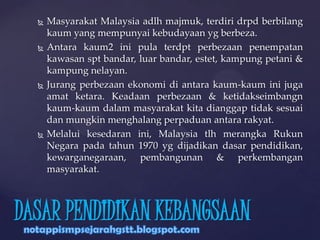  Masyarakat Malaysia adlh majmuk, terdiri drpd berbilang
kaum yang mempunyai kebudayaan yg berbeza.
 Antara kaum2 ini pula terdpt perbezaan penempatan
kawasan spt bandar, luar bandar, estet, kampung petani &
kampung nelayan.
 Jurang perbezaan ekonomi di antara kaum-kaum ini juga
amat ketara. Keadaan perbezaan & ketidakseimbangn
kaum-kaum dalam masyarakat kita dianggap tidak sesuai
dan mungkin menghalang perpaduan antara rakyat.
 Melalui kesedaran ini, Malaysia tlh merangka Rukun
Negara pada tahun 1970 yg dijadikan dasar pendidikan,
kewarganegaraan, pembangunan & perkembangan
masyarakat.
DASAR PENDIDIKAN KEBANGSAAN
 