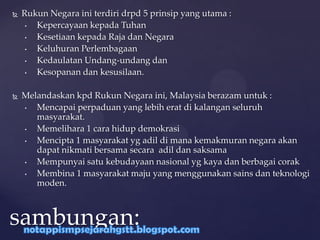  Rukun Negara ini terdiri drpd 5 prinsip yang utama :
• Kepercayaan kepada Tuhan
• Kesetiaan kepada Raja dan Negara
• Keluhuran Perlembagaan
• Kedaulatan Undang-undang dan
• Kesopanan dan kesusilaan.
 Melandaskan kpd Rukun Negara ini, Malaysia berazam untuk :
• Mencapai perpaduan yang lebih erat di kalangan seluruh
masyarakat.
• Memelihara 1 cara hidup demokrasi
• Mencipta 1 masyarakat yg adil di mana kemakmuran negara akan
dapat nikmati bersama secara adil dan saksama
• Mempunyai satu kebudayaan nasional yg kaya dan berbagai corak
• Membina 1 masyarakat maju yang menggunakan sains dan teknologi
moden.
sambungan:
 