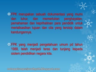 FPK merupakan sebuah dokumentasi yang murni
dan luhur, dan memerlukan penghayatan,
pemahaman dan keprihatinan para pendidik untuk
merialisasikan tujuan dan cita yang tersisip dalam
kandungannya.
FPK yang menjadi pengetahuan umum pd tahun
1988, telah menjadi teras dan tunjang kepada
sistem pendidikan negara kita.
 