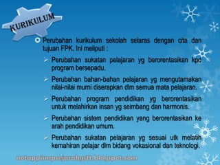  Perubahan kurikulum sekolah selaras dengan cita dan
tujuan FPK. Ini meliputi :
 Perubahan sukatan pelajaran yg berorentasikan kpd
program bersepadu.
 Perubahan bahan-bahan pelajaran yg mengutamakan
nilai-nilai murni diserapkan dlm semua mata pelajaran.
 Perubahan program pendidikan yg berorentasikan
untuk melahirkan insan yg seimbang dan harmonis.
 Perubahan sistem pendidikan yang berorentasikan ke
arah pendidikan umum.
 Perubahan sukatan pelajaran yg sesuai utk melatih
kemahiran pelajar dlm bidang vokasional dan teknologi.
 