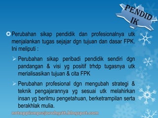Perubahan sikap pendidik dan profesionalnya utk
menjalankan tugas sejajar dgn tujuan dan dasar FPK.
Ini meliputi :
 Perubahan sikap peribadi pendidik sendiri dgn
pandangan & visi yg positif trhdp tugasnya utk
merialisasikan tujuan & cita FPK
 Perubahan profesional dgn mengubah strategi &
teknik pengajarannya yg sesuai utk melahirkan
insan yg berilmu pengetahuan, berketrampilan serta
berakhlak mulia.
 