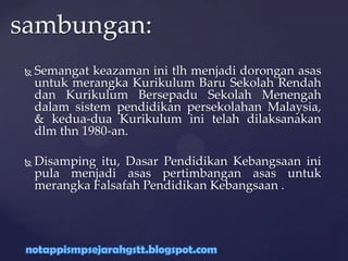  Semangat keazaman ini tlh menjadi dorongan asas
untuk merangka Kurikulum Baru Sekolah Rendah
dan Kurikulum Bersepadu Sekolah Menengah
dalam sistem pendidikan persekolahan Malaysia,
& kedua-dua Kurikulum ini telah dilaksanakan
dlm thn 1980-an.
 Disamping itu, Dasar Pendidikan Kebangsaan ini
pula menjadi asas pertimbangan asas untuk
merangka Falsafah Pendidikan Kebangsaan .
sambungan:
 
