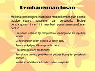 Pembangunan Insan
 Matlamat pembanguna insan ialah memperkembangkan potensi
individu secara menyeluruh dan bersepadu. Strategi
pembangunan insan ini memberi penenkanan-penekanan
berikut :
1) Penyediaan kurikulum dgn mengubahsuai kandungannya ikut keperluan
semasa.
2) Memperkenalkan sistem teknologi yg cangih spt ICT
3) Penekanan kpd pendidikan agama dan moral
4) Penekanan kpd sains dan teknologi
5) Peningkatan peluang pendidikan mll pelbagai bidang dan pendekatan
alternatif.
6) Melakukan aktiviti kokurikulum dan khidmat masyarakat.
 