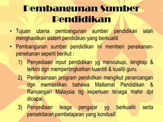 Pembangunan Sumber
Pendidikan
• Tujuan utama pembangunan sumber pendidikan ialah
menghasilkan sistem pendidikan yang berkualiti
• Pembangunan sumber pendidikan ini memberi penekanan-
penekanan seperti berikut :
1) Penyediaan input pendidikan yg mencukupi, lengkap &
terkini dgn mempertingkatkan kuantiti & kualiti guru.
2) Perlaksanaan program pendidikan mengikut perancangan
dgn memastikan bahawa Matlamat Pendidikan &
Rancangan Malaysia ttg keperluan tenaga mahir dpt
dicapai.
3) Penyediaan teaga pengajar yg berkualiti serta
persekitaran pembelajaran yang kondusif.
 