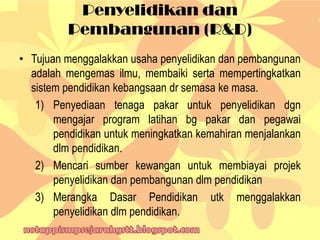 Penyelidikan dan
Pembangunan (R&D)
• Tujuan menggalakkan usaha penyelidikan dan pembangunan
adalah mengemas ilmu, membaiki serta mempertingkatkan
sistem pendidikan kebangsaan dr semasa ke masa.
1) Penyediaan tenaga pakar untuk penyelidikan dgn
mengajar program latihan bg pakar dan pegawai
pendidikan untuk meningkatkan kemahiran menjalankan
dlm pendidikan.
2) Mencari sumber kewangan untuk membiayai projek
penyelidikan dan pembangunan dlm pendidikan
3) Merangka Dasar Pendidikan utk menggalakkan
penyelidikan dlm pendidikan.
 