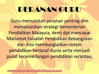 PERANAN GURU
Guru memainkan peranan penting dlm
merialisasikan strategi Kementerian
Pendidikan Malaysia, demi dpt mencapai
Matlamat Falsafah Pendidikan Kebangsaan
dan misi membangunkan sistem
pendidikan bertaraf dunia serta menjadi
pusat kecemerlangan pendidikan serantau.
 