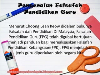 Menurut Choong Lean Keow didalam bukunya
Falsafah dan Pendidikan Di Malaysia, Falsafah
Pendidikan Guru(FPG) telah digubal bertujuan
menjadi panduan bagi merealisasikan Falsafah
Pendidikan Kebangsaan(FPK). FPG menjelaskan
jenis guru diperlukan oleh negara kita.
Pengenalan Falsafah
Pendidikan Guru
 