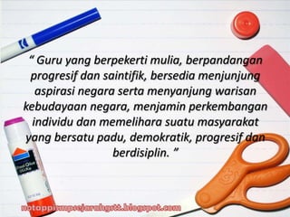 “ Guru yang berpekerti mulia, berpandangan
progresif dan saintifik, bersedia menjunjung
aspirasi negara serta menyanjung warisan
kebudayaan negara, menjamin perkembangan
individu dan memelihara suatu masyarakat
yang bersatu padu, demokratik, progresif dan
berdisiplin. ”
 