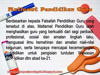Berdasarkan kepada Falsafah Pendidikan Guru yang
tersebut di atas, Matlamat Pendidikan Guru ialah
menghasilkan guru yang berkualiti dari segi peribadi,
profesional, sosial dan amalan tingkah laku,
menguasai ilmu kemahiran dan amalan niali-nilai
keguruan, serta berupaya mencapai kecemerlangan
pendidikan untuk pengisian tuntutan Wawasan
Pendidikan dlm abad ke-21.
 