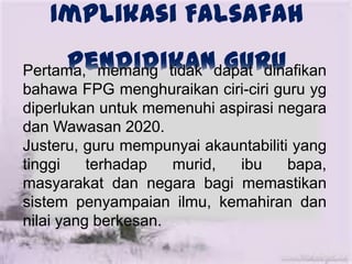 Implikasi Falsafah
Pendidikan GuruPertama, memang tidak dapat dinafikan
bahawa FPG menghuraikan ciri-ciri guru yg
diperlukan untuk memenuhi aspirasi negara
dan Wawasan 2020.
Justeru, guru mempunyai akauntabiliti yang
tinggi terhadap murid, ibu bapa,
masyarakat dan negara bagi memastikan
sistem penyampaian ilmu, kemahiran dan
nilai yang berkesan.
 