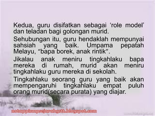 Kedua, guru disifatkan sebagai ‘role model’
dan teladan bagi golongan murid.
Sehubungan itu, guru hendaklah mempunyai
sahsiah yang baik. Umpama pepatah
Melayu, “bapa borek, anak rintik”.
Jikalau anak meniru tingkahlaku bapa
mereka di rumah, murid akan meniru
tingkahlaku guru mereka di sekolah.
Tingkahlaku seorang guru yang baik akan
mempengaruhi tingkahlaku empat puluh
orang murid(secara purata) yang diajar.
 