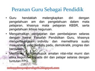 Peranan Guru Sebagai Pendidik
• Guru hendaklah melengkapkan diri dengan
pengetahuan am dan pengetahuan dalam mata
pelajaran, khasnya mata pelajaran KBSR, serta
pengetahuan iktisas keguruan.
• Mengamalkan pengajaran dan pembelajaran selaras
dengan hasrat Falsafah Pendidikan Guru, khasnya
mengembangkan individu dan memelihara suatu
masyarakat yang bersatu padu, demokratik, progres dan
berdidiplin.
• Menyemai dan memupuk amalan nilai-nilai murni dan
etika keguruan kepada diri dan pelajar selaras dengan
tuntutan FPG.
 