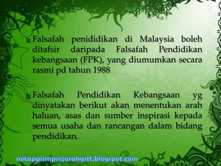  Falsafah penididikan di Malaysia boleh
ditafsir daripada Falsafah Pendidikan
kebangsaan (FPK), yang diumumkan secara
rasmi pd tahun 1988
 Falsafah Pendidikan Kebangsaan yg
dinyatakan berikut akan menentukan arah
haluan, asas dan sumber inspirasi kepada
semua usaha dan rancangan dalam bidang
pendidikan.
 