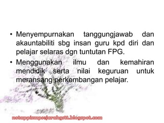 • Menyempurnakan tanggungjawab dan
akauntabiliti sbg insan guru kpd diri dan
pelajar selaras dgn tuntutan FPG.
• Menggunakan ilmu dan kemahiran
mendidik serta nilai keguruan untuk
meransang perkembangan pelajar.
 