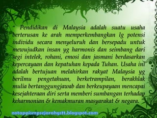 “ Pendidikan di Malaysia adalah suatu usaha
berterusan ke arah memperkembangkan lg potensi
individu secara menyeluruh dan bersepadu untuk
mewujudkan insan yg harmonis dan seimbang dari
segi intelek, rohani, emosi dan jasmani berdasarkan
kepercayaan dan kepatuhan kepada Tuhan. Usaha ini
adalah bertujuan melahirkan rakyat Malaysia yg
berilmu pengetahuan, berketrampilan, berakhlak
mulia bertanggungjawab dan berkeupayaan mencapai
kesejahteraan diri serta memberi sumbangan terhadap
keharmonian & kemakmuran masyarakat & negara. ”
 