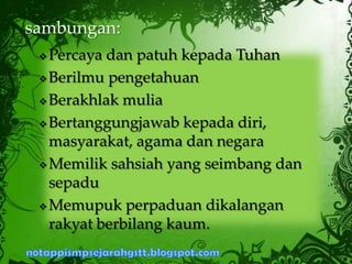  Percaya dan patuh kepada Tuhan
 Berilmu pengetahuan
 Berakhlak mulia
 Bertanggungjawab kepada diri,
masyarakat, agama dan negara
 Memilik sahsiah yang seimbang dan
sepadu
 Memupuk perpaduan dikalangan
rakyat berbilang kaum.
sambungan:
 