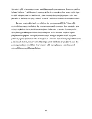 Seterusnya ialah pelaksanaan program pendidikan mengikut perancanagan dengan memastikan
bahawa Matlamat Pendidikan dan Rancangan Malaysia tentang keperluan tenaga mahir dapat
dicapai. Dan yang terakhir, peningkatan keberkesanan proses pengajaryang berkualiti serta
persekitaran pembelajaran yang kondusif,termasuk kemudahan internet dan bahan multimedia.
Peranan yang terakhir ialah, penyelidikan dan pembangunan (R&D). Tujuan ialah
menggalakkan usaha penyelidikan dan pembangunan adalah mengemas ilmu, membaiki serta
mempertingkatkan sistem pendidikan kebangsaan dari semasa ke semasa. Sehubungan ini,
strategi menggalakkan penyelidikan dan pembagunan adalah memberi tumpuan kepada,
penyediaan tenaga pakar untuk penyelidikan dengan mengajar program latihan bagi guru
pakardan pegawai pendidikan untuk meningkatkan kemahiran menjalankan penyelidikan dalam
pendidikan. Selain itu, mencari sumber kewangan untuk membiayai projek penyelidikan dan
pembangunan dalam pendidikan. Seterusnyanya ialah merangka dasar pendidikan untuk
menggalakkan penyelidikan pendidikan.

16

 