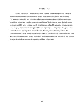 RUMUSAN
Falsafah Pendidikan Kebangsaan matlamat dan misi kementerian pelajaran Malaysia
memberi tumpuan kepada perkembangan potensi murid secara menyeluruh dan seimbang.
Penyataan-penyataan ini juga menggambarkan hasrat negara untuk mewujudkan satu sistem
pendidikan kebangsaan yang bermutu tinggi dan bertaraf dunia. Justeru, usaha daripada semua
golongan pendidik harus berfokus kearah merealisasikan kehendak negara ini. Sebagai seorang
pendidik yang melaksanakan dasar pendidikan kebangsaan pada peringkat sekolah, guru harus
sentiasa berusaha meningkatkan taraf profesional dan mengaplikasikan pengetahuan dan
kemahiran mereka untuk merancang dan menjalankan aktiviti pengajaran dan pembelajaran yang
boleh memanfaatkan murid. Kualiti murid yang dihasilkan oleh institusi pendidikan kita menjadi
petunjuk kepada kejayaan ataut kegagalan pendidikan kebangsaan.

19

 