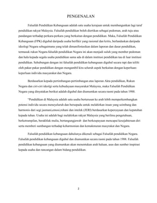 PENGENALAN
Falsafah Pendidikan Kebangsaan adalah satu usaha kerajaan untuk membangunkan lagi taraf
pendidikan rakyat Malaysia. Falsafah pendidikan boleh diertikan sebagai pedoman, arah tuju atau
pandangan terhadap perkara-perkara yang berkaitan dengan pendidikan. Maka, Falsafah Pendidikan
Kebangsaan (FPK) digubal daripada usaha berfikir yang rasional dan kritis, berlandaskan daripada
ideologi Negara sebagaimana yang telah dimanifestasikan dalam laporan dan dasar pendidikan,
termasuk rukun Negara.falsafah pendidikan Negara ini akan menjadi suluh yang member pedoman
dan hala kepada segala usaha pendidikan sama ada di dalam institusi pendidikan tau di luar institusi
pendidikan. Sehubungan dengan ini falsafah pendidikan kebangsaan digubal secara rapi dan telilti
oleh pakar-pakar pendidikan dengan mengambil kira seluruh aspek berkaitan dengan keperluankeperluan individu masyarakat dan Negara.
Berdasarkan kepada pertimbangan-pertimbangan atas laporan Akta pendidikan, Rukun
Negara dan ciri-ciri ideolgi serta kebudayaan masyarakat Malaysia, maka Falsafah Pendidikan
Negara yang dinyatakan berikut adalah digubal dan diumumkan secara rasmi pada tahun 1988.
“Pendidikan di Malaysia adalah satu usaha berterusan ke arah lebih memperkembangkan
potensi individu secara meneyeluruh dan bersepadu untuk melahirkan insan yang seimbang dan
harmonis dari segi jasmani,emosi,rohani dan intelek (JERI) berdasarkan kepercayaan dan kepatuhan
kepada tuhan. Usaha ini adalah bagi melahirkan rakyat Malaysia yang berilmu pengetahuan,
berketrampilan, berakhlak mulia, bertangungjawab dan berkeupayaan mencapai kesejahteraan diri
serta memberi sumbangan terhadap keharmonian dan kemakmuran masyrakat dan Negara.
Falsafah pendidikan kebangsaan dahulunya dikenali sebagai Falsafah pendidikan Negara.
Falsafah pendidikan kebangsaan digubal dan diumumkan secara rasmi pada tahun 1988. Falsafah
pendidikan kebangsaan yang diumumkan akan menentukan arah haluan, asas dan sumber inspirasi
kepada usaha dan rancangan dalam bidang pendidikan.

2

 